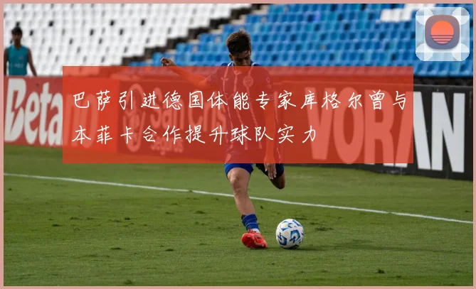 巴萨引进德国体能专家库格尔曾与本菲卡合作提升球队实力