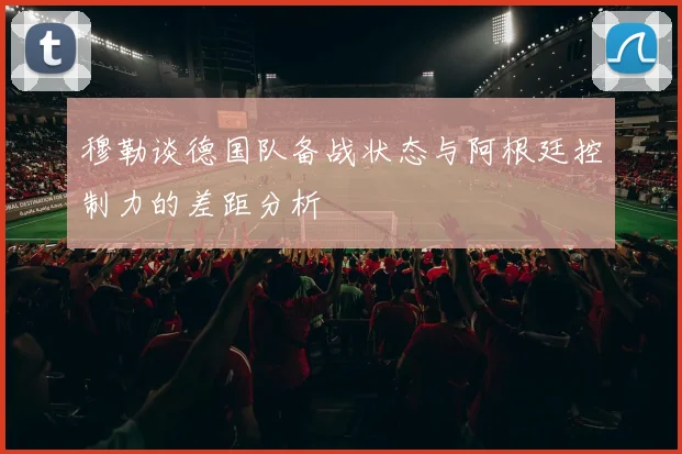 穆勒谈德国队备战状态与阿根廷控制力的差距分析