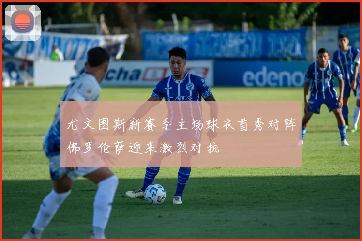尤文图斯新赛季主场球衣首秀对阵佛罗伦萨迎来激烈对抗