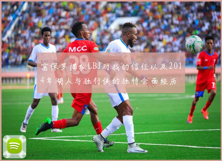 富保罗揭秘LBJ对我的信任以及2014年湖人与独行侠的独特会面经历