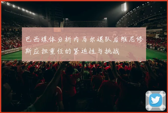 巴西媒体分析内马尔退队后维尼修斯应担重任的紧迫性与挑战