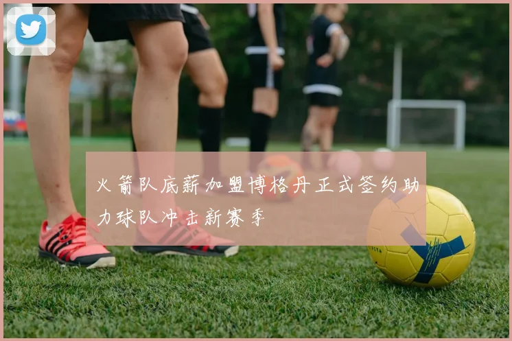 火箭队底薪加盟博格丹正式签约助力球队冲击新赛季