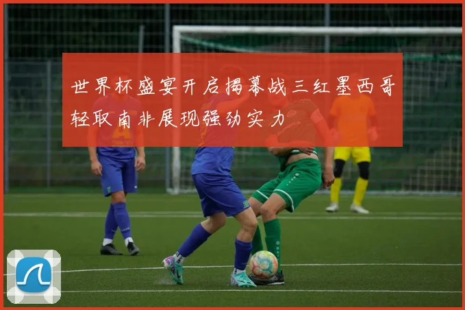 世界杯盛宴开启揭幕战三红墨西哥轻取南非展现强劲实力