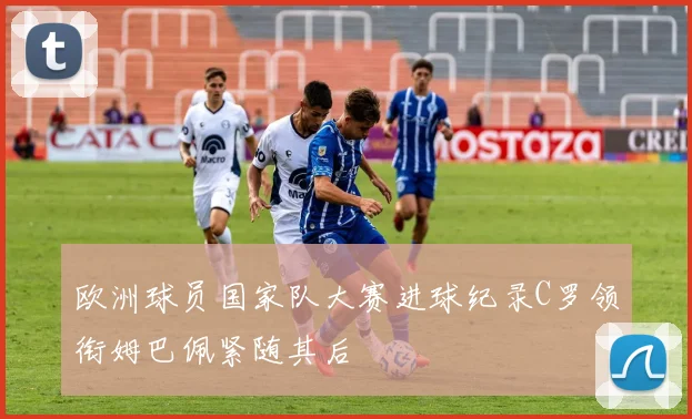欧洲球员国家队大赛进球纪录C罗领衔姆巴佩紧随其后