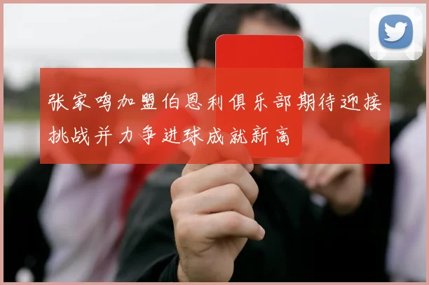 张家鸣加盟伯恩利俱乐部期待迎接挑战并力争进球成就新高