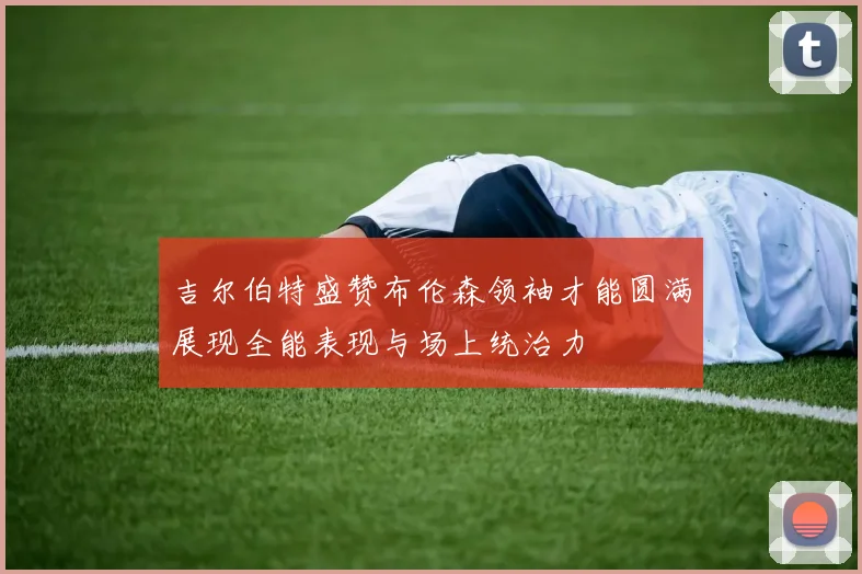 吉尔伯特盛赞布伦森领袖才能圆满展现全能表现与场上统治力