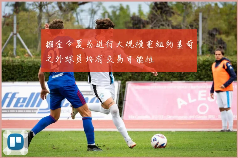 掘金今夏或进行大规模重组约基奇之外球员均有交易可能性