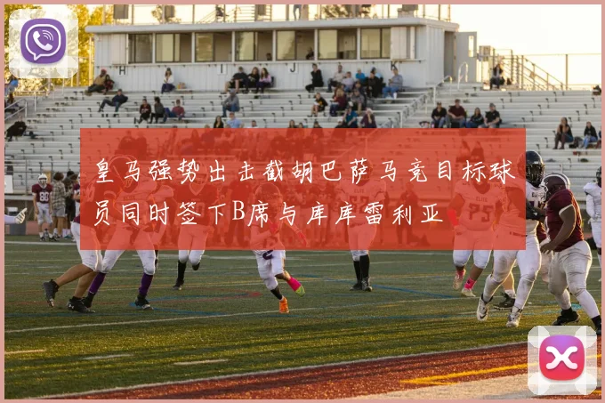 皇马强势出击截胡巴萨马竞目标球员同时签下B席与库库雷利亚