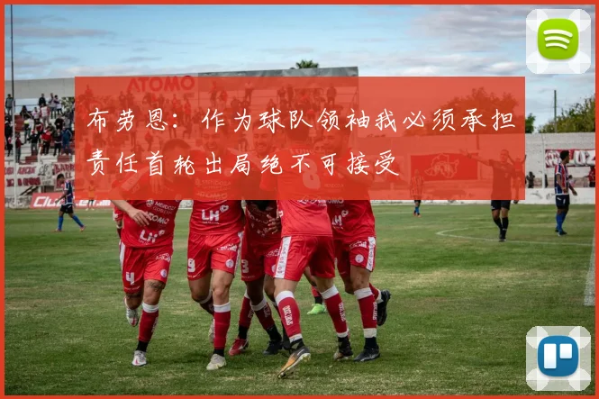 布劳恩：作为球队领袖我必须承担责任首轮出局绝不可接受