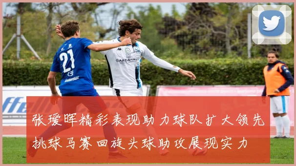 张瑷晖精彩表现助力球队扩大领先挑球马赛回旋头球助攻展现实力