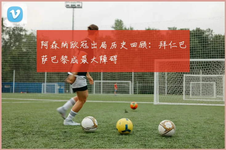 阿森纳欧冠出局历史回顾：拜仁巴萨巴黎成最大障碍