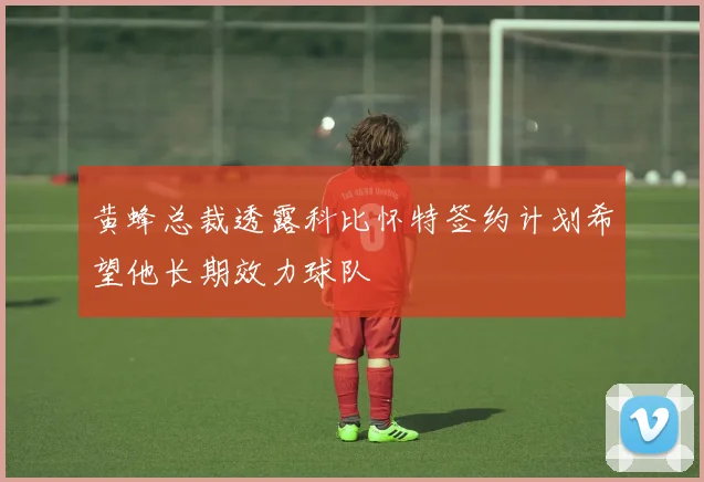 黄蜂总裁透露科比怀特签约计划希望他长期效力球队