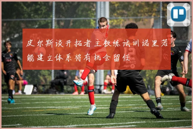 皮尔斯谈开拓者主教练试训诺里若能建立体系将有机会留任