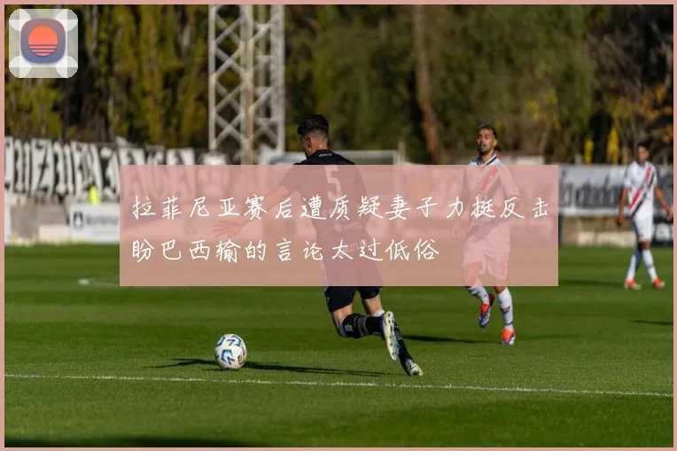 拉菲尼亚赛后遭质疑妻子力挺反击盼巴西输的言论太过低俗