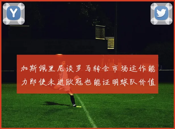 加斯佩里尼谈罗马转会市场运作能力即使未进欧冠也能证明球队价值