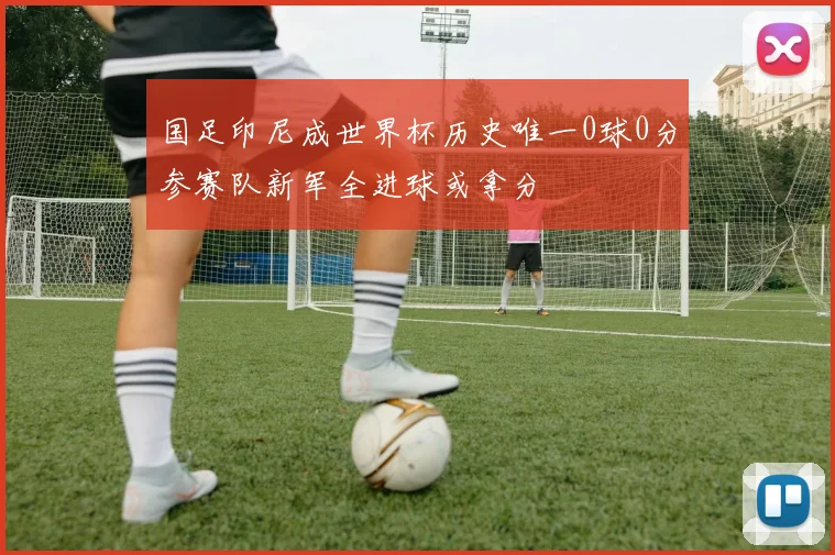 国足印尼成世界杯历史唯一0球0分参赛队新军全进球或拿分