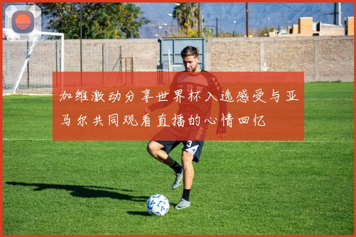 加维激动分享世界杯入选感受与亚马尔共同观看直播的心情回忆
