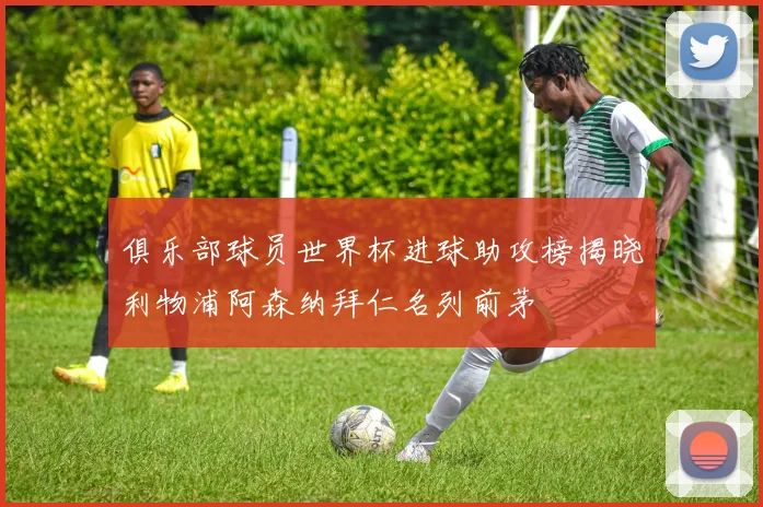 俱乐部球员世界杯进球助攻榜揭晓利物浦阿森纳拜仁名列前茅