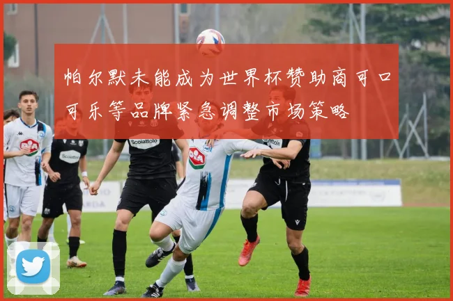 帕尔默未能成为世界杯赞助商可口可乐等品牌紧急调整市场策略