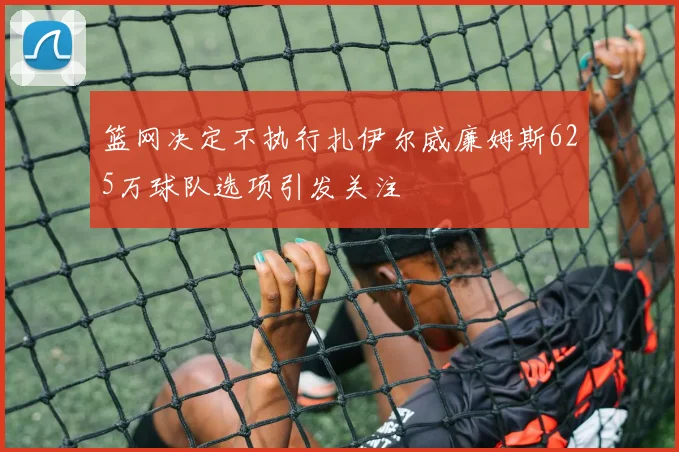 篮网决定不执行扎伊尔威廉姆斯625万球队选项引发关注