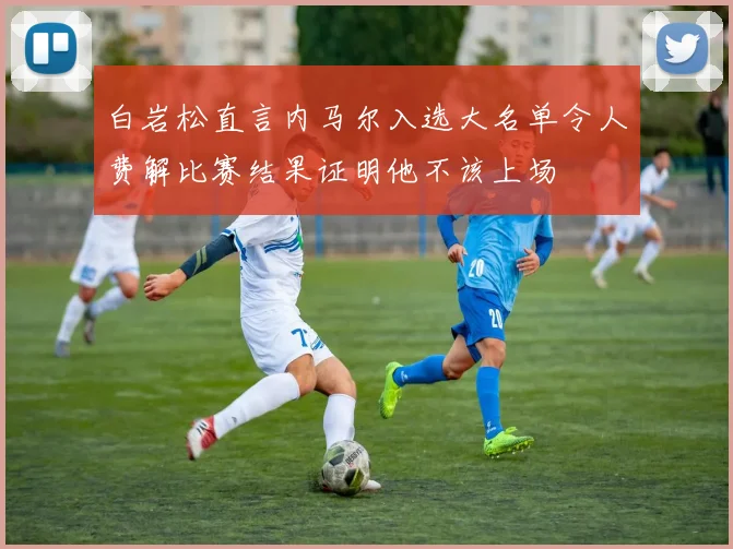 白岩松直言内马尔入选大名单令人费解比赛结果证明他不该上场