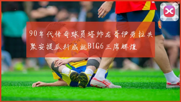 90年代传奇球员塔帅龙哥伊劳拉共聚安提瓜科成就BIG6三席辉煌