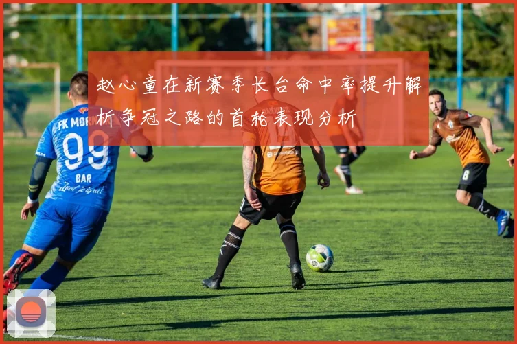 赵心童在新赛季长台命中率提升解析争冠之路的首轮表现分析